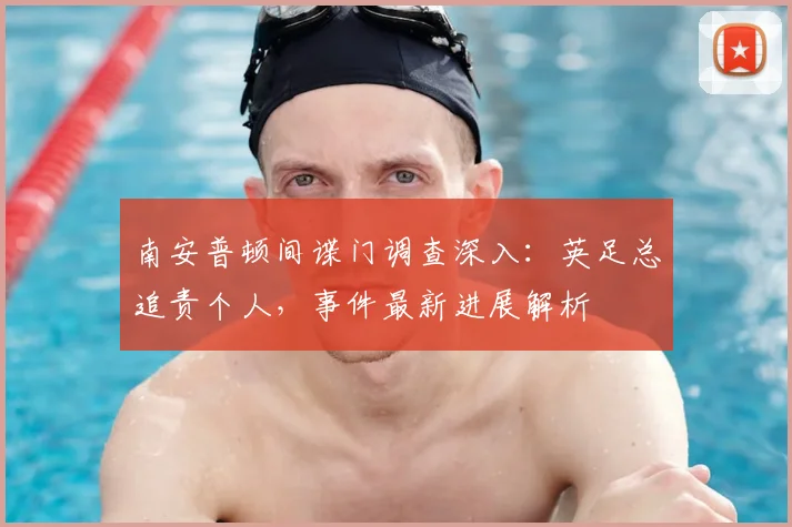 南安普顿间谍门调查深入：英足总追责个人，事件最新进展解析