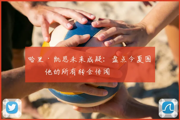 哈里·凯恩未来成疑：盘点今夏围绕他的所有转会传闻