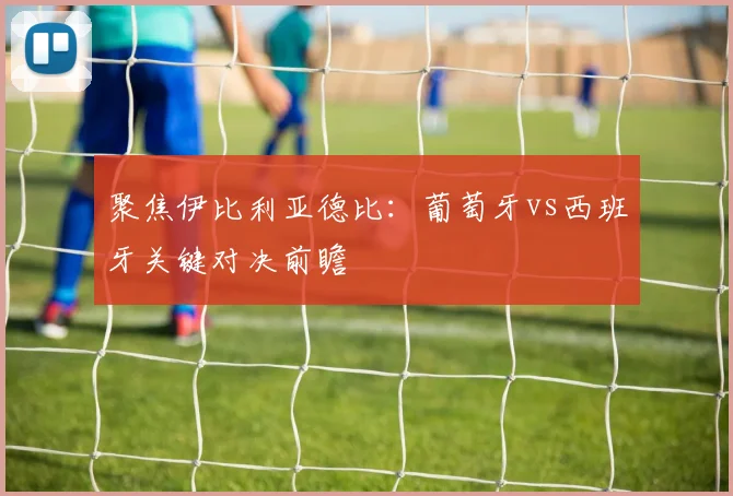 聚焦伊比利亚德比:葡萄牙vs西班牙关键对决前瞻