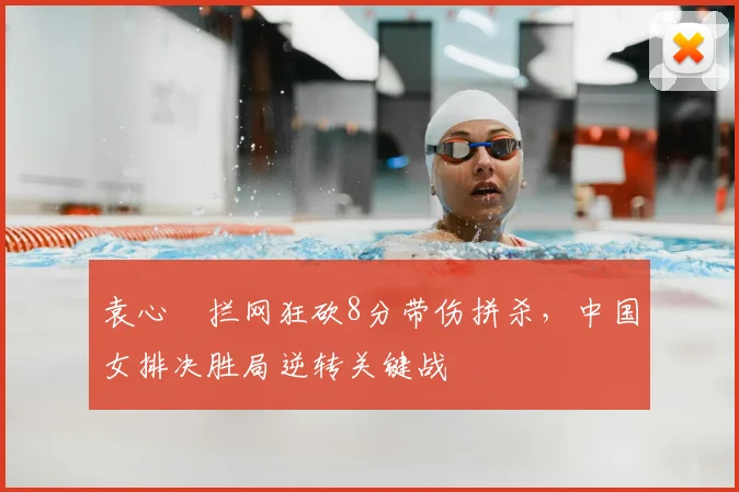 袁心玥拦网狂砍8分带伤拼杀,中国女排决胜局逆转关键战