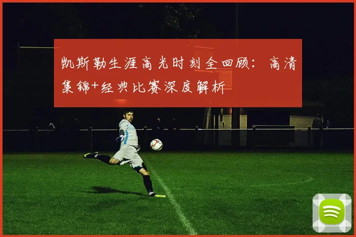 凯斯勒生涯高光时刻全回顾:高清集锦+经典比赛深度解析