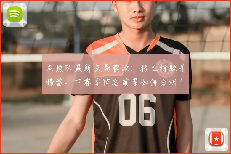 灰熊队最新交易解读：格兰特联手穆雷，下赛季阵容前景如何分析？
