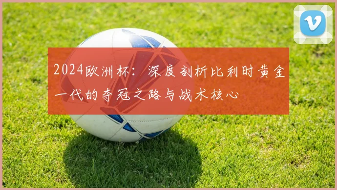 2024欧洲杯:深度剖析比利时黄金一代的夺冠之路与战术核心