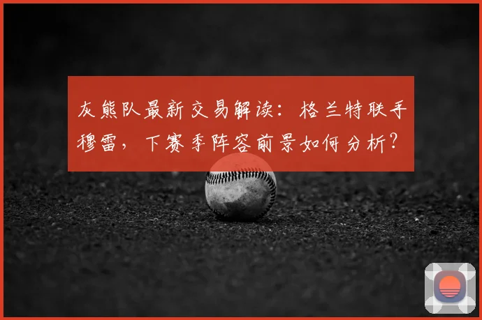 灰熊队最新交易解读:格兰特联手穆雷,下赛季阵容前景如何分析?