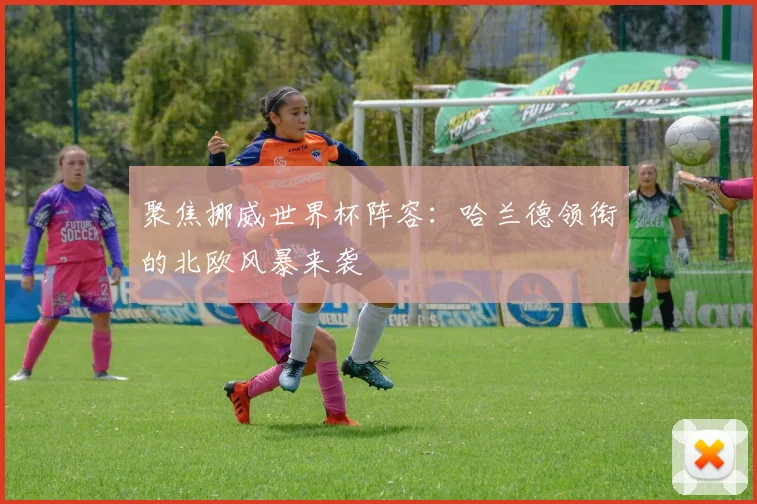 聚焦挪威世界杯阵容：哈兰德领衔的北欧风暴来袭