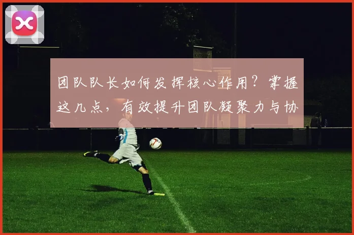 团队队长如何发挥核心作用？掌握这几点，有效提升团队凝聚力与协作效率！