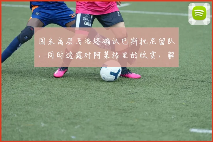 国米高层马洛塔确认巴斯托尼留队,同时透露对阿莱格里的欣赏,解析蓝黑军团夏窗规划